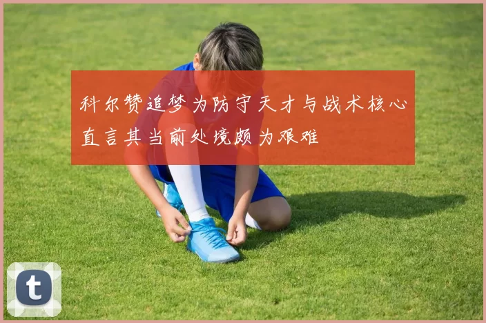 科尔赞追梦为防守天才与战术核心直言其当前处境颇为艰难