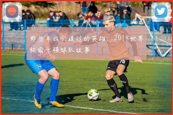 那些年我们追过的英雄：2018世界杯前十强球队故事