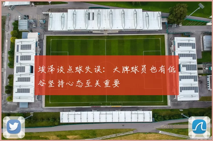 埃泽谈点球失误:大牌球员也有低谷坚持心态至关重要