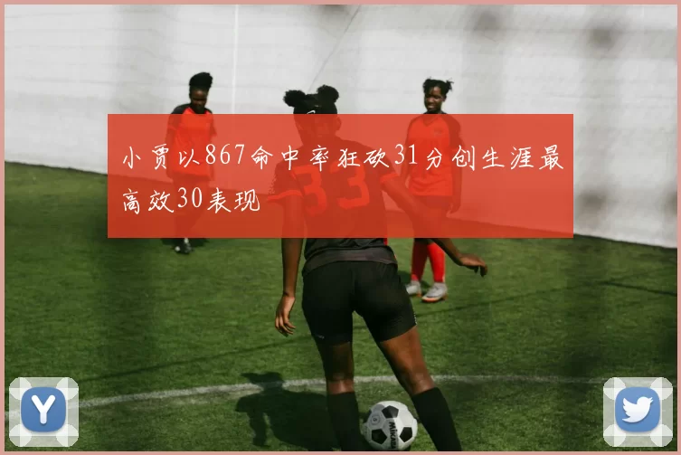 小贾以867命中率狂砍31分创生涯最高效30表现