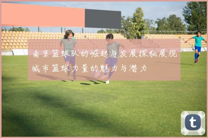 南京篮球队的崛起与发展探秘展现城市篮球力量的魅力与潜力