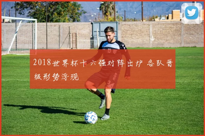 2018世界杯十六强对阵出炉 各队晋级形势浮现