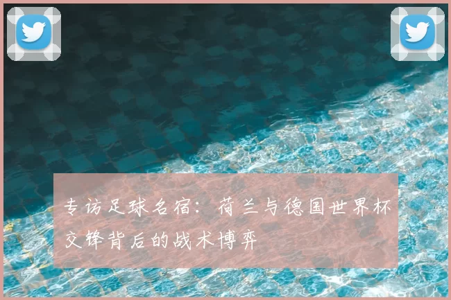 专访足球名宿：荷兰与德国世界杯交锋背后的战术博弈