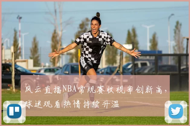 风云直播NBA常规赛收视率创新高，球迷观看热情持续升温