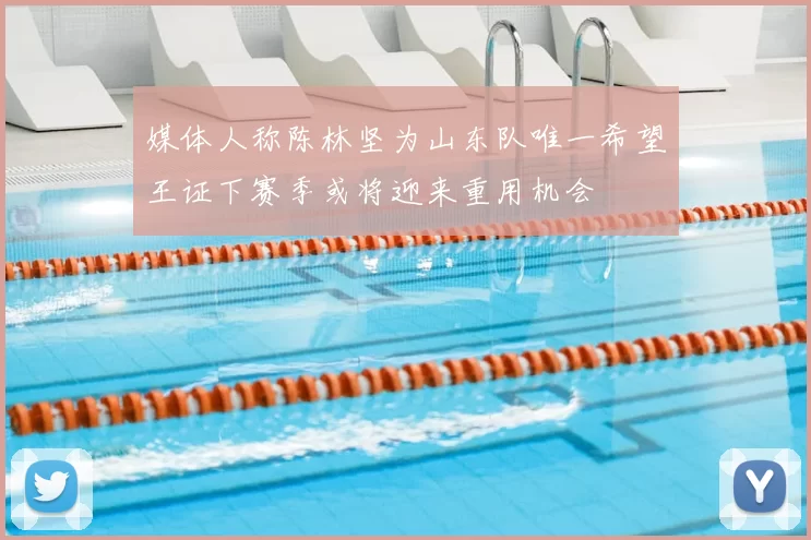 媒体人称陈林坚为山东队唯一希望王证下赛季或将迎来重用机会
