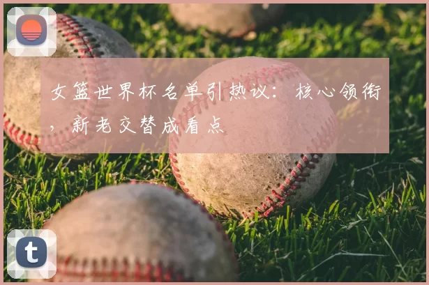 女篮世界杯名单引热议：核心领衔，新老交替成看点