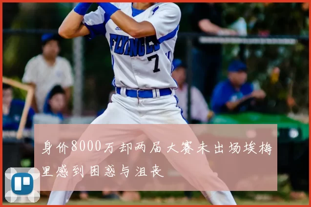 身价8000万却两届大赛未出场埃梅里感到困惑与沮丧