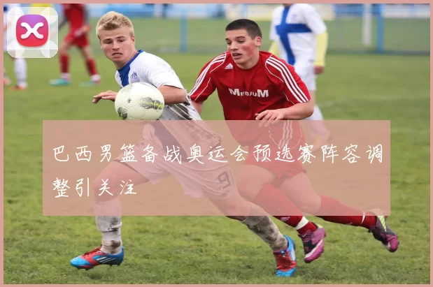 巴西男篮备战奥运会预选赛阵容调整引关注