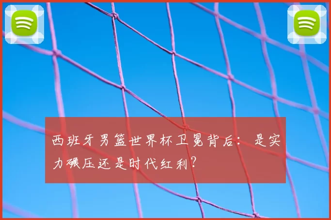 西班牙男篮世界杯卫冕背后：是实力碾压还是时代红利？
