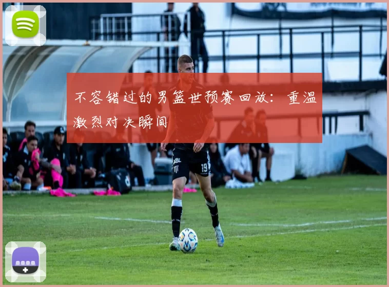 不容错过的男篮世预赛回放：重温激烈对决瞬间