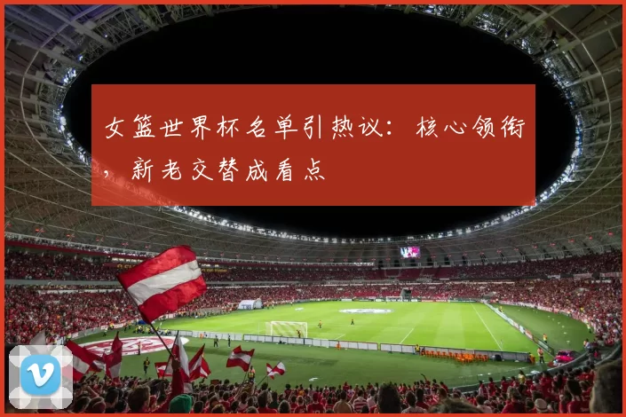 女篮世界杯名单引热议：核心领衔，新老交替成看点