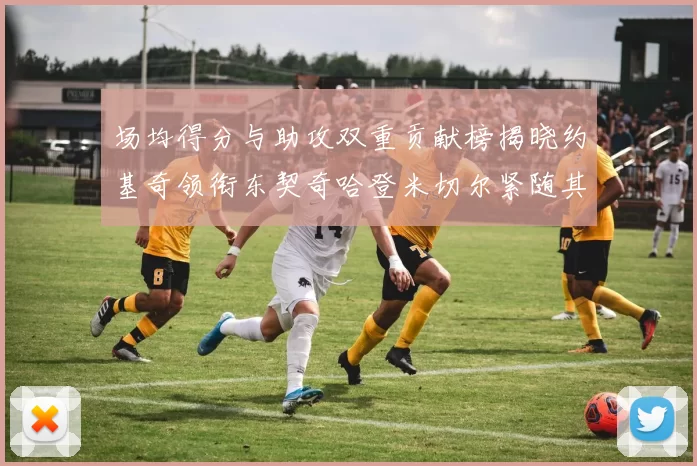 场均得分与助攻双重贡献榜揭晓约基奇领衔东契奇哈登米切尔紧随其后