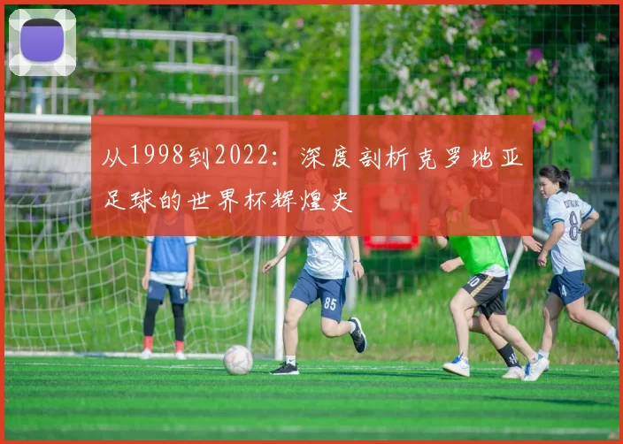 从1998到2022:深度剖析克罗地亚足球的世界杯辉煌史