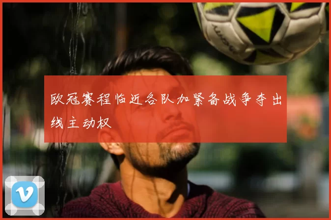 欧冠赛程临近各队加紧备战争夺出线主动权