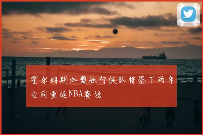 霍尔姆斯加盟独行侠队将签下两年合同重返NBA赛场
