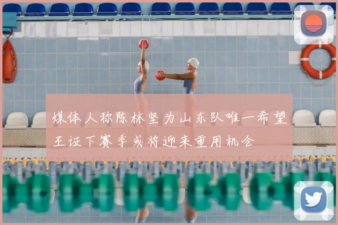 媒体人称陈林坚为山东队唯一希望王证下赛季或将迎来重用机会