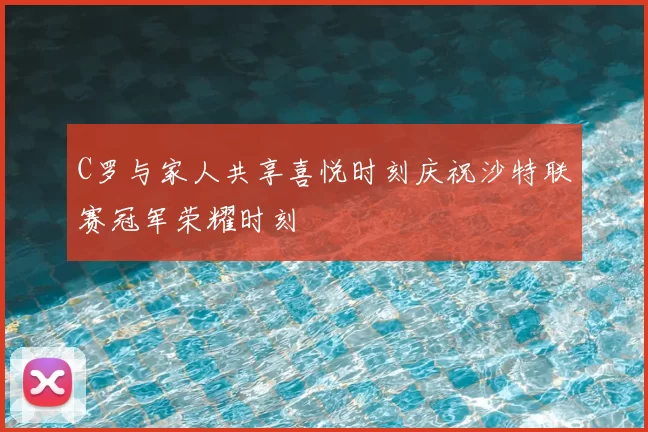 C罗与家人共享喜悦时刻庆祝沙特联赛冠军荣耀时刻