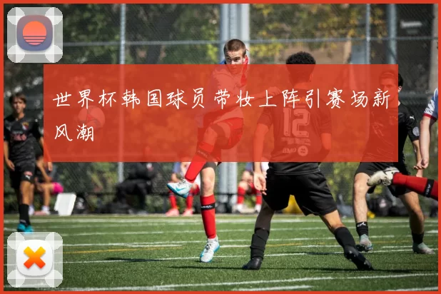 世界杯韩国球员带妆上阵引赛场新风潮
