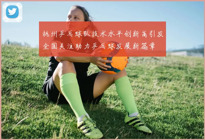 杭州乒乓球队技术水平创新高引发全国关注助力乒乓球发展新篇章