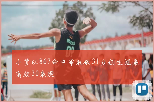 小贾以867命中率狂砍31分创生涯最高效30表现