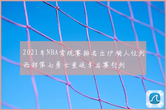 2021年NBA常规赛排名出炉湖人位列西部第七勇士重返季后赛行列