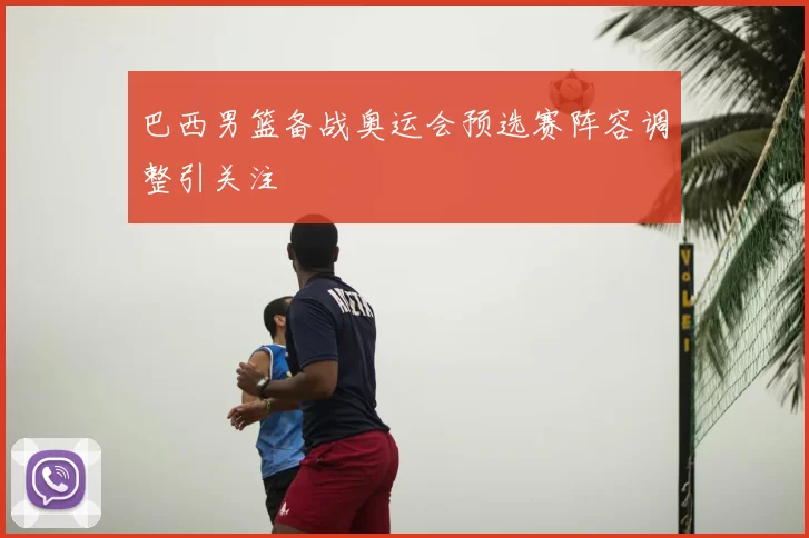 巴西男篮备战奥运会预选赛阵容调整引关注