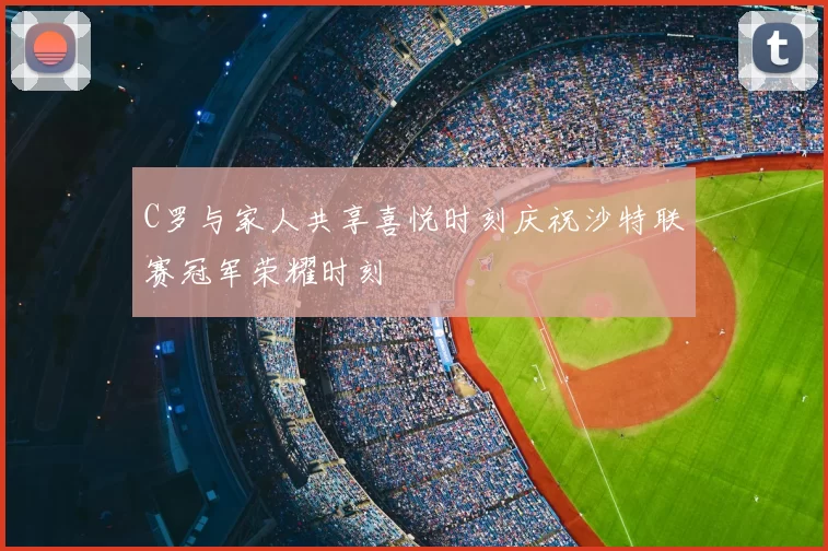 C罗与家人共享喜悦时刻庆祝沙特联赛冠军荣耀时刻
