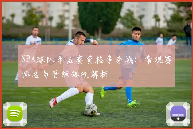 NBA球队季后赛资格争夺战：常规赛排名与晋级路径解析