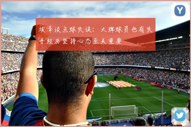 埃泽谈点球失误:大牌球员也有失手经历坚持心态至关重要