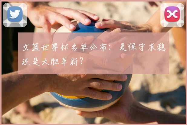 女篮世界杯名单公布：是保守求稳还是大胆革新？