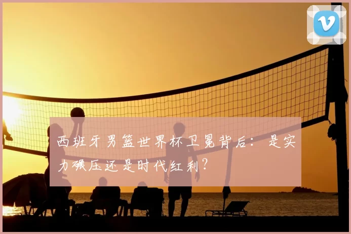 西班牙男篮世界杯卫冕背后：是实力碾压还是时代红利？