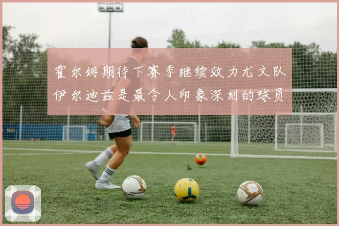 霍尔姆期待下赛季继续效力尤文队伊尔迪兹是最令人印象深刻的球员