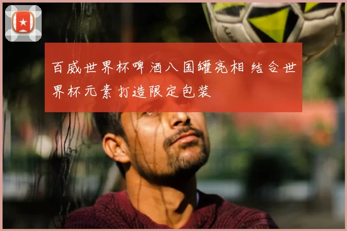 百威世界杯啤酒八国罐亮相 结合世界杯元素打造限定包装