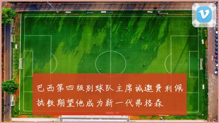 巴西第四级别球队主席诚邀费利佩执教期望他成为新一代弗格森