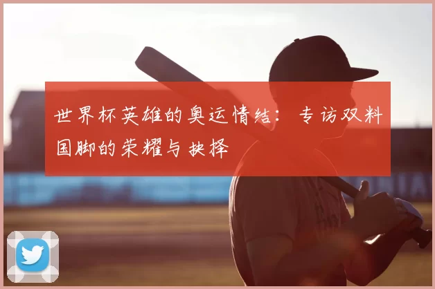 世界杯英雄的奥运情结：专访双料国脚的荣耀与抉择