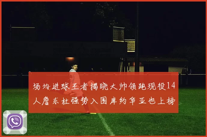 场均进球王者揭晓大帅领跑现役14人詹东杜强势入围库约华亚也上榜