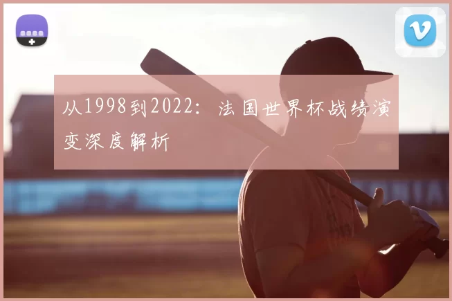 从1998到2022:法国世界杯战绩演变深度解析