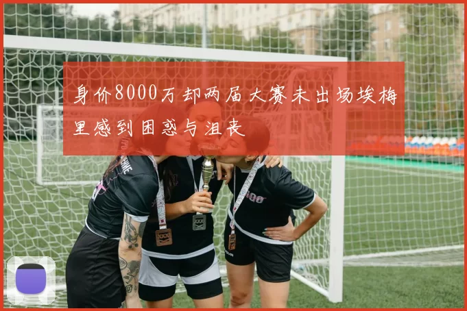 身价8000万却两届大赛未出场埃梅里感到困惑与沮丧