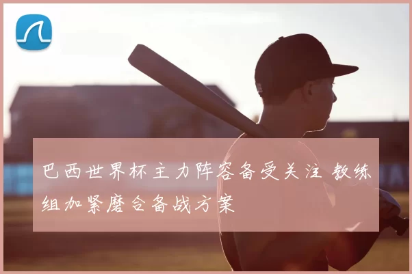 巴西世界杯主力阵容备受关注 教练组加紧磨合备战方案