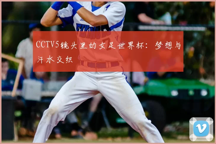 CCTV5镜头里的女足世界杯：梦想与汗水交织