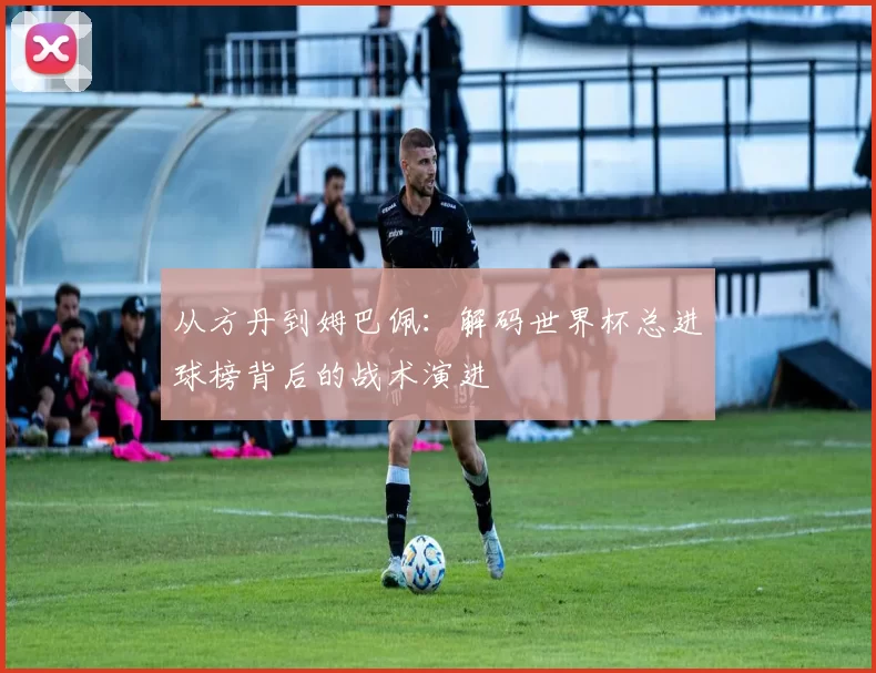 从方丹到姆巴佩：解码世界杯总进球榜背后的战术演进