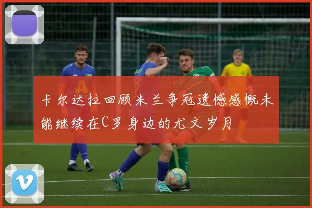 卡尔达拉回顾米兰争冠遗憾感慨未能继续在C罗身边的尤文岁月