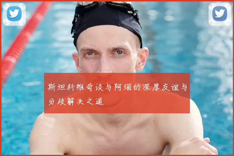 斯坦科维奇谈与阿瑙的深厚友谊与分歧解决之道