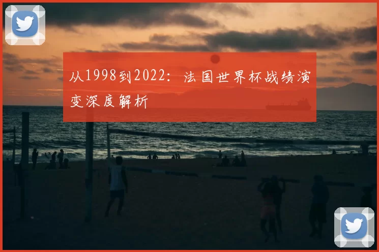 从1998到2022:法国世界杯战绩演变深度解析