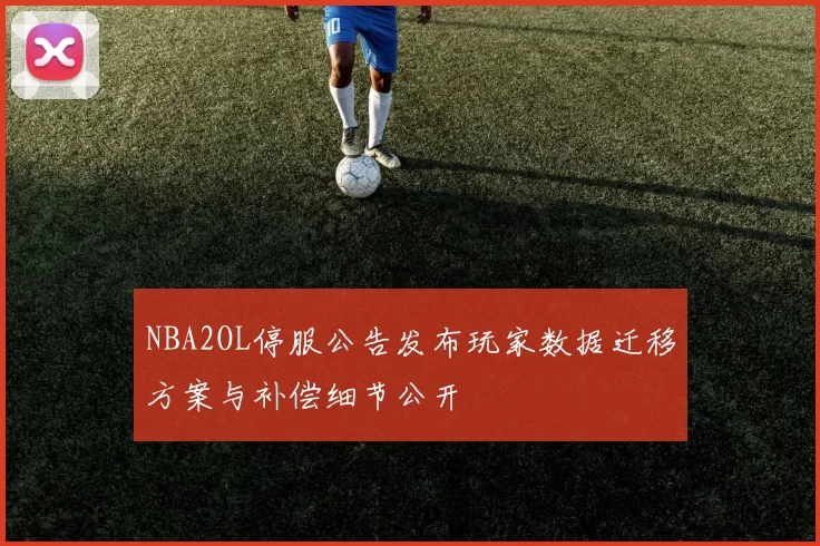 NBA2OL停服公告发布玩家数据迁移方案与补偿细节公开