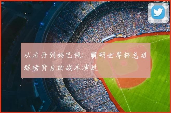 从方丹到姆巴佩：解码世界杯总进球榜背后的战术演进