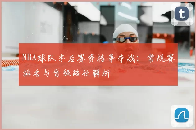 NBA球队季后赛资格争夺战：常规赛排名与晋级路径解析