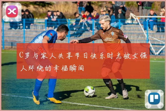C罗与家人共享节日快乐时光被女强人环绕的幸福瞬间