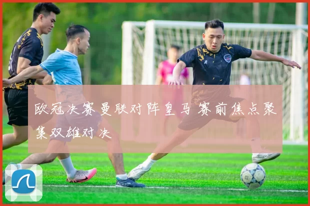 欧冠决赛曼联对阵皇马 赛前焦点聚集双雄对决