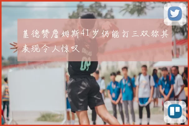 基德赞詹姆斯41岁仍能打三双称其表现令人惊叹